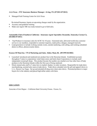 AAA Texas – FTC Insurance Business Manager - Irving, TX (07/2011-07/2012)

   Managed Field Training Center for AAA Texas


    Re-trained Insurance Agents on upcoming changes made by the organization.
   Accuracy and guideline training.
   Made sure Agent/ ISR was ready-trained to go to field sales.

     .

Automobile Club of Southern California – Insurance Agent/ Specialist; Oceanside, Temecula, Corona Ca.
(04/2002-07/2011)

    Top-Producer in insurance sales for ACSC for 10 years. Generated sales, delivered world class customer
    service to our members, responded to customer inquiries, made policy changes, managed renewals.
   Lead generation to include working outside events, outside marketing, cold calling, and working scheduled
    duties in offices, phones/counter duties.


Essence Of Maui Inc.- VP of Marketing and Sales; Kihei, Maui, Hi. (09/1995-04/2002)

   Launched/ introduced and marketed new product line to the Hawaiian Islands. Established accounts
    throughout 5 states to corporations/ retail chain stores and hotel chain Corporations to include small
    independent owned gift shops. This product became the number one retailed over four other lines of body
    products in the Hawaiian Islands within the first year of being marketed.
   Hired, trained sales staff in 5 states how to market/ display/ re-order inventory. Responsible for trade-show
    merchandising, assisted sales team at trade-shows. Trade-shows attended were the gift and apparel shows in
    L.A., Hawaii, Las Vegas. Set up and attended all drug-store chain sales shows. Presented products to major
    buyers for in the industry and placed high dollar orders with them.




EDUCATION

Associate of Arts Degree - California State University Fresno. Fresno, Ca.
 