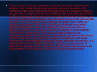 ●   Tras su victoria, Chile tomó posesión no sólo de una importante extensión
    territorial, sino también de enormes depósitos salitreros, guaneros y de
    cupríferos. Éstos fueron adquiridos mayoritariamente por capitales británicos,
    por medio de la compra de bonos desvalorizados emitidos antes del conflicto
    por Perú y adquiridos a bajos precios con préstamos de bancos chilenos, que
    los hacían dueños de las salitreras. Esto ha llevado a parte de la historiografía
    moderna a ver a los ingleses como instigadores ocultos de la guerra, sin
    pruebas concluyentes a decir de la historiografía chilena[cita requerida].
    Algunos historiadores creen ver en algunas publicaciones de la época,
    inglesas y europeas en general, por ejemplo la editorial del diario británico
    "The Bullonist", aparecida en 1879, como pruebas del apoyo a las
    aspiraciones chilenas. Por el contrario, otros estiman que estas publicaciones
    se deben más bien al clima electoral existente en Inglaterra y a la ardua
    disputa entre el Primer Ministro Benjamin Disraeli, partidario de intervenir, y el
    liberal político británico William Gladstone, contrario a la intervención. El
    salitre fue la principal fuente de riqueza de Chile hasta el descubrimiento del
    salitre sintético por los alemanes, durante la Primera Guerra Mundial.
 