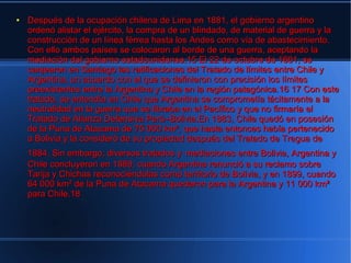 ●   Después de la ocupación chilena de Lima en 1881, el gobierno argentino
    ordenó alistar el ejército, la compra de un blindado, de material de guerra y la
    construcción de un línea férrea hasta los Andes como vía de abastecimiento.
    Con ello ambos países se colocaron al borde de una guerra, aceptando la
    mediación del gobierno estadounidense.15 El 22 de octubre de 1881, se
    canjearon en Santiago las ratificaciones del Tratado de límites entre Chile y
    Argentina, un acuerdo con el que se definieron con precisión los límites
    preexistentes entre la Argentina y Chile en la región patagónica.16 17 Con este
    tratado, se entendía en Chile que Argentina se comprometía tácitamente a la
    neutralidad en la guerra que se libraba en el Pacífico y que no firmaría el
    Tratado de Alianza Defensiva Perú–Bolivia.En 1883, Chile quedó en posesión
    de la Puna de Atacama de 75 000 km², que hasta entonces había pertenecido
    a Bolivia y la consideró de su propiedad después del Tratado de Tregua de
    1884. Sin embargo, diversos tratados y mediaciones entre Bolivia, Argentina y
    Chile concluyeron en 1889, cuando Argentina renunció a su reclamo sobre
    Tarija y Chichas reconociéndolas como territorio de Bolivia, y en 1899, cuando
    64 000 km² de la Puna de Atacama quedaron para la Argentina y 11 000 km²
    para Chile.18
 