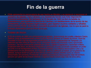 Fin de la guerra
●   Chile aprovechó la convocatoria de paz hecha en Montán y se apresuró a reconocer al
    gobierno de Iglesias. Pero Cáceres y su resistencia hacían que toda negociación
    estuviera entrampada. Sin embargo, el 10 de julio de 1883 se libró la batalla de
    Huamachuco, que significó la derrota de Cáceres y el debilitamiento de la acción de las
    montoneras. El jefe peruano logró escapar, pero cayeron muchos soldados y oficiales
    como Leoncio Prado. Este hecho consolidó la posición de Iglesias, con lo que se pasó a
    la etapa diplomática para la firma de la paz.
●   Tratado de Ancón
●   El 20 de octubre de 1883, los comisionados de Iglesias, José Antonio de Lavalle y Mariano Castro
    Zaldívar, junto al plenipotenciario chileno Jovino Novoa, firmaron el Tratado de Ancón. Este fue
    favorable a Chile y fijó las siguientes condiciones: la cesión a perpetuidad de Tarapacá y la
    retención por diez años de Tacna y Arica -conocidas desde ese momento como «provincias
    cautivas»-, las que continuarían poseídas por Chile y sujetas a legislación y autoridad chilena.
    Finalizado este plazo, se decidiría mediante un plebiscito si estas provincias quedaban en poder
    de Chile o si se reintegraban al Perú. Firmado el tratado, los chilenos desocuparon Lima y se
    establecieron en los alrededores. En marzo de 1884 fue ratificado el tratado por el gobierno de
    Iglesias, aunque recién en julio de ese año fue cuando Cáceres admitió como un «hecho
    consumado» tal convenio. Finalmente, en agosto culminaba la desocupación total del territorio
    peruano por parte de las tropas chilenas. La guerra había durado algo más de cinco años.
 