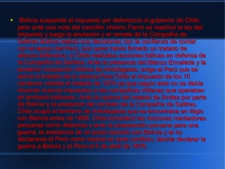 ●    Bolivia suspende el impuesto por deferencia al gobierno de Chile,
    pero ante una nota del canciller chileno Fierro se reactivó la ley del
    impuesto y luego la anulación y el remate de la Compañía de
    Salitres.Bolivia realizó sus decisiones con la confianza de contar
    con el apoyo del Perú, con quien había firmado un tratado de
    alianza defensivo, si Chile realizaba acciones bélicas en defensa de
    la Compañía de Salitres. Ante la presencia del Blanco Encalada y la
    posterior ocupación chilena de Antofagasta, exige al Perú que se
    active el tratado de la alianza.Para Chile el impuesto de los 10
    centavos violaba el tratado de 1874 ya que según este no se debía
    imponer nuevos impuestos a las compañías chilenas que operaban
    en territorio boliviano. Ante la ruptura del tratado de límites por parte
    de Bolivia y la anulación del contrato de la Compañía de Salitres,
    Chile ocupó el territorio de Antofagasta que se encontraba en litigio
    con Bolivia antes de 1866. Chile consideró las misiones mediadoras
    peruanas como dilatorias y ante la preparación peruana para una
    guerra, la existencia de un pacto secreto con Bolivia y al no
    declararse el Perú como neutral en este conflicto, decide declarar la
    guerra a Bolivia y el Perú el 5 de abril de 1879.
 
