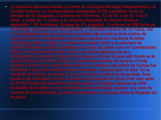 ●   La escuadra peruana basaba su poder en la fragata blindada Independencia y el
    monitor Huáscar. La Independencia desplazaba 3.500 toneladas, tenía un
    blindaje de 4½ pulgadas, 2 cañones de 150 libras, 12 de 70, 4 de 32, 4 de 9
    libras, y andar de 11 nudos a su máxima velocidad. El monitor Huáscar
    deplazaba 1745 toneladas, blindaje de 4½ pulgadas, 2 cañones de 300 libras de
    avancarga, ubicados en la torre giratoria, y velocidad máxima de 12 nudos, con
    lo cual posiblemente era la nave de combate más moderna de la marina de
    guerra del Perú. Completaban la escuadra peruana los monitores fluviales
    Atahualpa y Manco Cápac, la corbeta de madera Unión y la cañonera de
    madera Pilcomayo. Bolivia contaba con buques de guerra como el Guardacostas
    Bolívar, el Guardacostas Mcal. Sucre y las embarcaciones Laura y
    Antofagasta.El resultado de ese día en Iquique y Punta Gruesa caló hondo en la
    opinión pública de ambos países. Los combates navales de Iquique y Punta
    Gruesa le dieron una victoria táctica al Perú: el bloqueo del puerto de Iquique fue
    levantado y las naves chilenas fueron hundidas o abandonaron el área. En el
    combate de Iquique, después de que el Huáscar hundiera la Esmeralda, Grau
    ayudó a los náufragos y envió un pésame a la esposa de Arturo Prat; más tarde
    en Punta Gruesa, la escuadra peruana perdió a la fragata blindada de 3500
    toneladas al encallar en unos arrecifes cuando intentaba capturar una nave de
    madera de 630 toneladas, quienes continuaban en combate hasta la llegada del
    Huáscar.
 