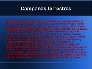Campañas terrestres

●   Las tropas del ejército chileno iniciaron una serie de maniobras militares en
    las provincias de Tarapacá, Tacna y Arica. Las victorias de Pisagua, Pampa
    Germania y Dolores, a fines de 1879, aseguraron el dominio chileno sobre el
    departamento de Tarapacá, así como las de Tacna y Arica en 1880. La batalla
    de Tarapacá fue una victoria aliada, pero ésta no cambió el curso de los
    acontecimientos a favor de los aliados, pues Bolivia se retiró de la guerra
    después de la batalla del Alto de la Alianza en Tacna y Chile siguió luchando
    contra el Perú. La capital peruana vivía desconectada del resto del país y
    subestimó completamente la situación bélica, lo que contribuyó a
    desestabilizar completamente su clase política y a evitar una preparación
    efectiva para enfrentar el desembarco chileno al sur de la ciudad. En enero de
    1881, las tropas chilenas entraron en Lima, después de las batallas de San
    Juan y Miraflores. En esta última, la propia población civil defendió sin éxito la
    ciudad cuando el ejército chileno atacó tres de los doce reductos. Después de
    la batalla, hubo incendios y saqueos en poblados de Chorrillos y Barranco.
 