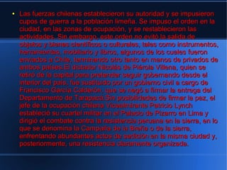 ●   Las fuerzas chilenas establecieron su autoridad y se impusieron
    cupos de guerra a la población limeña. Se impuso el orden en la
    ciudad, en las zonas de ocupación, y se restablecieron las
    actividades. Sin embargo, este orden no evitó la salida de
    objetos y bienes científicos o culturales, tales como instrumentos,
    herramientas, mobiliario y libros, algunos de los cuales fueron
    enviados a Chile, terminando otro tanto en manos de privados de
    ambos países.El dictador Nicolás de Piérola Villena, quien se
    retiró de la capital para pretender seguir gobernando desde el
    interior del país, fue sustituido por un gobierno civil a cargo de
    Francisco García Calderón, que se negó a firmar la entrega del
    Departamento de Tarapacá.Sin posibilidades de firmar la paz, el
    jefe de la ocupación chilena Vicealmirante Patricio Lynch
    estableció su cuartel militar en el Palacio de Pizarro en Lima y
    dirigió el combate contra la resistencia peruana en la sierra, en lo
    que se denomina la Campaña de la Breña o de la sierra,
    enfrentando abundantes actos de sedición en la misma ciudad y,
    posteriormente, una resistencia claramente organizada.
 