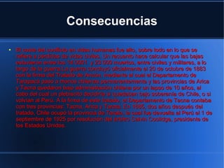 Consecuencias

●   El coste del conflicto en vidas humanas fue alto, sobre todo en lo que se
    refiere a pérdidas de vidas civiles. Un recuento hace calcular que las bajas
    estuvieron entre los 14 0001 y 23 000 muertos, entre civiles y militares, a lo
    largo de la guerra.La guerra concluyó oficialmente el 20 de octubre de 1883
    con la firma del Tratado de Ancón, mediante el cual el Departamento de
    Tarapacá pasó a manos chilenas permanentemente y las provincias de Arica
    y Tacna quedaron bajo administración chilena por un lapso de 10 años, al
    cabo del cual un plebiscito decidiría si quedaban bajo soberanía de Chile, o si
    volvían al Perú. A la firma de este tratado, el Departamento de Tacna contaba
    con tres provincias: Tacna, Arica y Tarata. En 1885, dos años después del
    tratado, Chile ocupó la provincia de Tarata, la cual fue devuelta al Perú el 1 de
    septiembre de 1925 por resolución del árbitro Calvin Coolidge, presidente de
    los Estados Unidos.
 