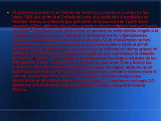 ●   El plebiscito previsto en el Tratado de Ancón nunca se llevó a cabo y no fue
    hasta 1929 que se firmó el Tratado de Lima, que contó con la mediación de
    Estados Unidos, que decidió que gran parte de la provincia de Tacna fuese
    devuelta al Perú mientras que Arica y el resto quedara definitivamente en manos
    de Chile. El Estado de Chile pudo iniciar un proceso de chilenización dirigido a la
    población de Tacna, Arica y Tarapacá, interviniendo en las organizaciones
    privadas y públicas de la zona. A inicios del siglo XX, la chilenización se hizo
    más intensiva y compulsiva, llegando a puntos exacerbados hacia el primer
    centenario de la Independencia de Chile,14 por la actividad de ciertos grupos de
    población civil chilena, de naturaleza nacionalista, que comenzaron la creación
    de "ligas patrióticas" con la finalidad de desaparecer los rasgos peruanos de los
    territorios de Tacna, Tarata, Arica y Tarapacá.La paz entre Chile y Bolivia fue
    firmada en 1904. Sin embargo, el tratado de paz entre ambas naciones, en el
    cual Bolivia definitivamente reconocía la permanente soberanía chilena sobre el
    territorio previamente en disputa, ha sido origen constante de tensiones
    diplomáticas entre ambos países durante el siglo XX y comienzos del siglo XXI,
    debido a que Bolivia perdió toda posibilidad de salida soberana al océano
    Pacífico.
 