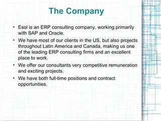 The Company
●
    Esol is an ERP consulting company, working primarily
    with SAP and Oracle.
●
    We have most of our clients in the US, but also projects
    throughout Latin America and Canada, making us one
    of the leading ERP consulting firms and an excellent
    place to work.
●
    We offer our consultants very competitive remuneration
    and exciting projects.
●
    We have both full-time positions and contract
    opportunities.
 