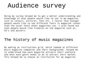 Audience survey
Doing my survey helped me to get a better understanding and
knowledge of what people would like to see in my magazine,
such as colours, pictures, font etc. I learnt that younger
people would like to see different fonts in magazine rather
than the usual fonts other magazines use. I also found out
that people would like freebies on the magazine such as,
CD's and posters.



The history of music magazines
By making an institutions grid, which looked at different
music magazine companies and their backgrounds, helped me
to understand how each magazine attracts their audience
and what each genre needs to do to attract their market.
This helped me to choose an institution for my magazine.
 