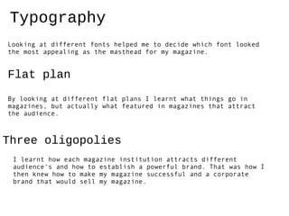 Typography
Looking at different fonts helped me to decide which font looked
the most appealing as the masthead for my magazine.


Flat plan
By looking at different flat plans I learnt what things go in
magazines, but actually what featured in magazines that attract
the audience.



Three oligopolies
 I learnt how each magazine institution attracts different
 audience's and how to establish a powerful brand. That was how I
 then knew how to make my magazine successful and a corporate
 brand that would sell my magazine.
 