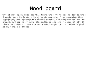 Mood board
Whilst making my mood board I found that it helped me decide what
I would want to feature in my music magazine like choosing the,
typography,photography,the colour scheme, the composition and the
graphics, keeping in mind the audience and their needs at all the
times in order to create a successful magazine that would appeal
to my target audience.
 