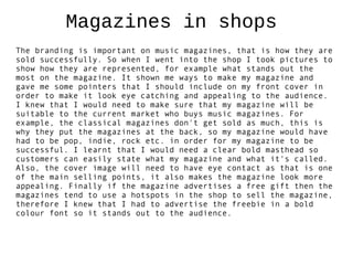 Magazines in shops
The branding is important on music magazines, that is how they are
sold successfully. So when I went into the shop I took pictures to
show how they are represented, for example what stands out the
most on the magazine. It shown me ways to make my magazine and
gave me some pointers that I should include on my front cover in
order to make it look eye catching and appealing to the audience.
I knew that I would need to make sure that my magazine will be
suitable to the current market who buys music magazines. For
example, the classical magazines don't get sold as much, this is
why they put the magazines at the back, so my magazine would have
had to be pop, indie, rock etc. in order for my magazine to be
successful. I learnt that I would need a clear bold masthead so
customers can easily state what my magazine and what it's called.
Also, the cover image will need to have eye contact as that is one
of the main selling points, it also makes the magazine look more
appealing. Finally if the magazine advertises a free gift then the
magazines tend to use a hotspots in the shop to sell the magazine,
therefore I knew that I had to advertise the freebie in a bold
colour font so it stands out to the audience.
 