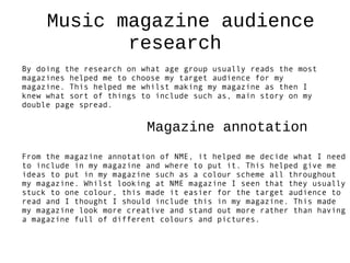 Music magazine audience
            research
By doing the research on what age group usually reads the most
magazines helped me to choose my target audience for my
magazine. This helped me whilst making my magazine as then I
knew what sort of things to include such as, main story on my
double page spread.

                          Magazine annotation
From the magazine annotation of NME, it helped me decide what I need
to include in my magazine and where to put it. This helped give me
ideas to put in my magazine such as a colour scheme all throughout
my magazine. Whilst looking at NME magazine I seen that they usually
stuck to one colour, this made it easier for the target audience to
read and I thought I should include this in my magazine. This made
my magazine look more creative and stand out more rather than having
a magazine full of different colours and pictures.
 
