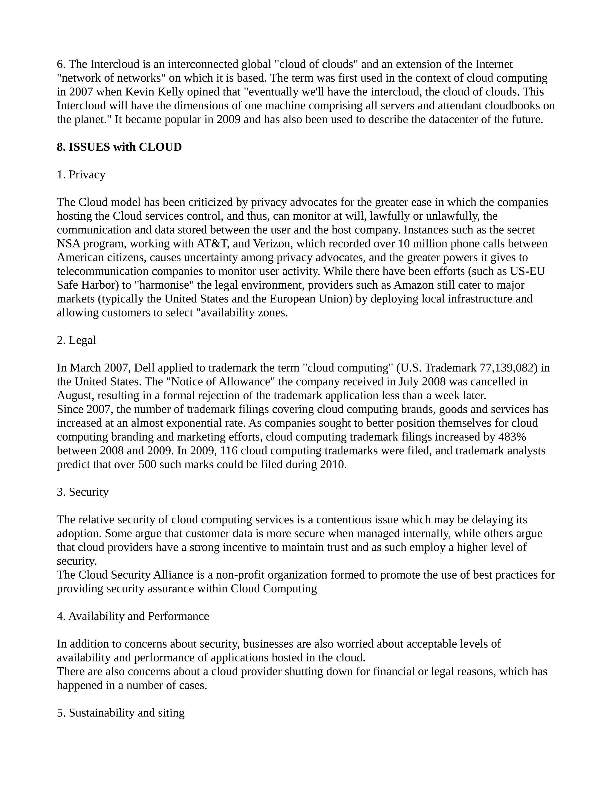 6. The Intercloud is an interconnected global "cloud of clouds" and an extension of the Internet
"network of networks" on which it is based. The term was first used in the context of cloud computing
in 2007 when Kevin Kelly opined that "eventually we'll have the intercloud, the cloud of clouds. This
Intercloud will have the dimensions of one machine comprising all servers and attendant cloudbooks on
the planet." It became popular in 2009 and has also been used to describe the datacenter of the future.

8. ISSUES with CLOUD

1. Privacy

The Cloud model has been criticized by privacy advocates for the greater ease in which the companies
hosting the Cloud services control, and thus, can monitor at will, lawfully or unlawfully, the
communication and data stored between the user and the host company. Instances such as the secret
NSA program, working with AT&T, and Verizon, which recorded over 10 million phone calls between
American citizens, causes uncertainty among privacy advocates, and the greater powers it gives to
telecommunication companies to monitor user activity. While there have been efforts (such as US-EU
Safe Harbor) to "harmonise" the legal environment, providers such as Amazon still cater to major
markets (typically the United States and the European Union) by deploying local infrastructure and
allowing customers to select "availability zones.

2. Legal

In March 2007, Dell applied to trademark the term "cloud computing" (U.S. Trademark 77,139,082) in
the United States. The "Notice of Allowance" the company received in July 2008 was cancelled in
August, resulting in a formal rejection of the trademark application less than a week later.
Since 2007, the number of trademark filings covering cloud computing brands, goods and services has
increased at an almost exponential rate. As companies sought to better position themselves for cloud
computing branding and marketing efforts, cloud computing trademark filings increased by 483%
between 2008 and 2009. In 2009, 116 cloud computing trademarks were filed, and trademark analysts
predict that over 500 such marks could be filed during 2010.

3. Security

The relative security of cloud computing services is a contentious issue which may be delaying its
adoption. Some argue that customer data is more secure when managed internally, while others argue
that cloud providers have a strong incentive to maintain trust and as such employ a higher level of
security.
The Cloud Security Alliance is a non-profit organization formed to promote the use of best practices for
providing security assurance within Cloud Computing

4. Availability and Performance

In addition to concerns about security, businesses are also worried about acceptable levels of
availability and performance of applications hosted in the cloud.
There are also concerns about a cloud provider shutting down for financial or legal reasons, which has
happened in a number of cases.

5. Sustainability and siting
 