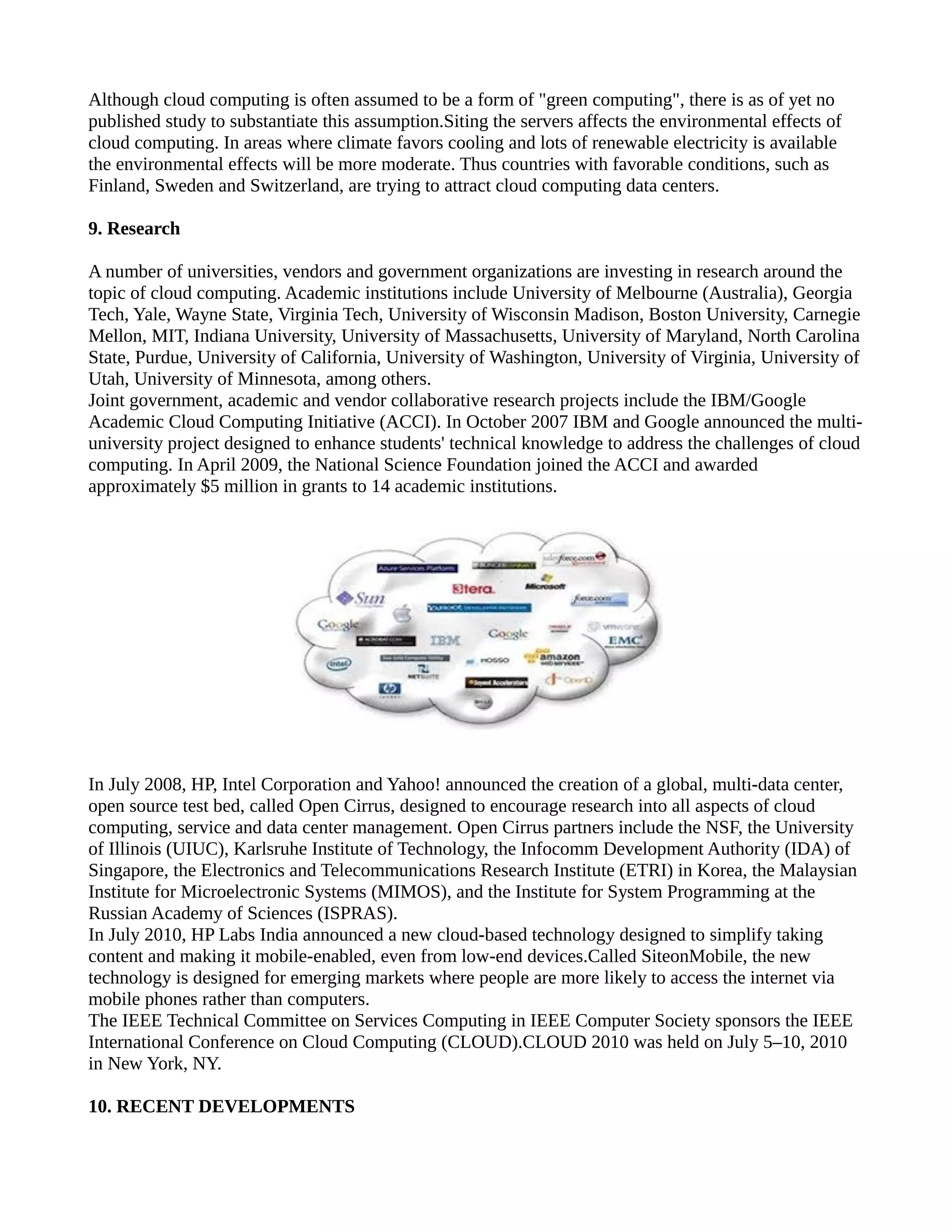 Although cloud computing is often assumed to be a form of "green computing", there is as of yet no
published study to substantiate this assumption.Siting the servers affects the environmental effects of
cloud computing. In areas where climate favors cooling and lots of renewable electricity is available
the environmental effects will be more moderate. Thus countries with favorable conditions, such as
Finland, Sweden and Switzerland, are trying to attract cloud computing data centers.

9. Research

A number of universities, vendors and government organizations are investing in research around the
topic of cloud computing. Academic institutions include University of Melbourne (Australia), Georgia
Tech, Yale, Wayne State, Virginia Tech, University of Wisconsin Madison, Boston University, Carnegie
Mellon, MIT, Indiana University, University of Massachusetts, University of Maryland, North Carolina
State, Purdue, University of California, University of Washington, University of Virginia, University of
Utah, University of Minnesota, among others.
Joint government, academic and vendor collaborative research projects include the IBM/Google
Academic Cloud Computing Initiative (ACCI). In October 2007 IBM and Google announced the multi-
university project designed to enhance students' technical knowledge to address the challenges of cloud
computing. In April 2009, the National Science Foundation joined the ACCI and awarded
approximately $5 million in grants to 14 academic institutions.




In July 2008, HP, Intel Corporation and Yahoo! announced the creation of a global, multi-data center,
open source test bed, called Open Cirrus, designed to encourage research into all aspects of cloud
computing, service and data center management. Open Cirrus partners include the NSF, the University
of Illinois (UIUC), Karlsruhe Institute of Technology, the Infocomm Development Authority (IDA) of
Singapore, the Electronics and Telecommunications Research Institute (ETRI) in Korea, the Malaysian
Institute for Microelectronic Systems (MIMOS), and the Institute for System Programming at the
Russian Academy of Sciences (ISPRAS).
In July 2010, HP Labs India announced a new cloud-based technology designed to simplify taking
content and making it mobile-enabled, even from low-end devices.Called SiteonMobile, the new
technology is designed for emerging markets where people are more likely to access the internet via
mobile phones rather than computers.
The IEEE Technical Committee on Services Computing in IEEE Computer Society sponsors the IEEE
International Conference on Cloud Computing (CLOUD).CLOUD 2010 was held on July 5–10, 2010
in New York, NY.

10. RECENT DEVELOPMENTS
 