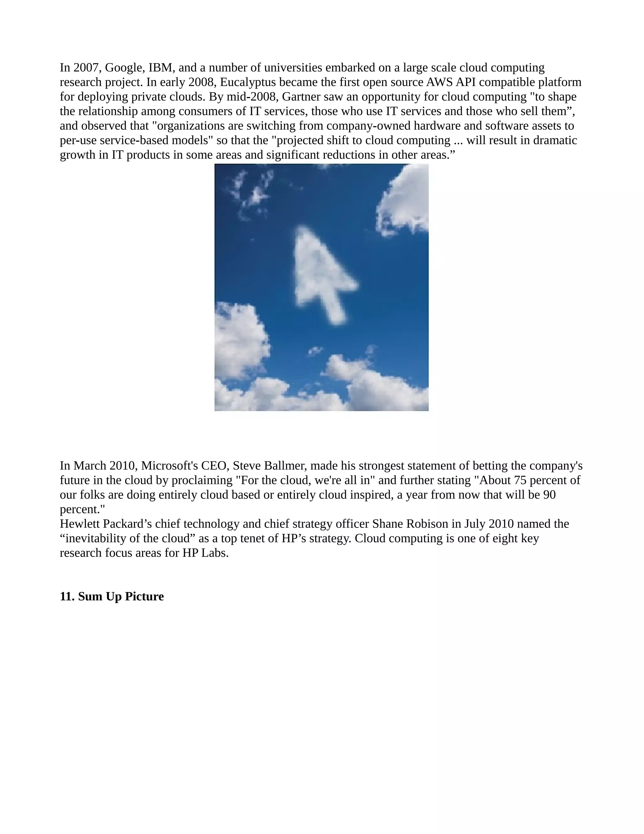 In 2007, Google, IBM, and a number of universities embarked on a large scale cloud computing
research project. In early 2008, Eucalyptus became the first open source AWS API compatible platform
for deploying private clouds. By mid-2008, Gartner saw an opportunity for cloud computing "to shape
the relationship among consumers of IT services, those who use IT services and those who sell them”,
and observed that "organizations are switching from company-owned hardware and software assets to
per-use service-based models" so that the "projected shift to cloud computing ... will result in dramatic
growth in IT products in some areas and significant reductions in other areas.”




In March 2010, Microsoft's CEO, Steve Ballmer, made his strongest statement of betting the company's
future in the cloud by proclaiming "For the cloud, we're all in" and further stating "About 75 percent of
our folks are doing entirely cloud based or entirely cloud inspired, a year from now that will be 90
percent."
Hewlett Packard’s chief technology and chief strategy officer Shane Robison in July 2010 named the
“inevitability of the cloud” as a top tenet of HP’s strategy. Cloud computing is one of eight key
research focus areas for HP Labs.


11. Sum Up Picture
 