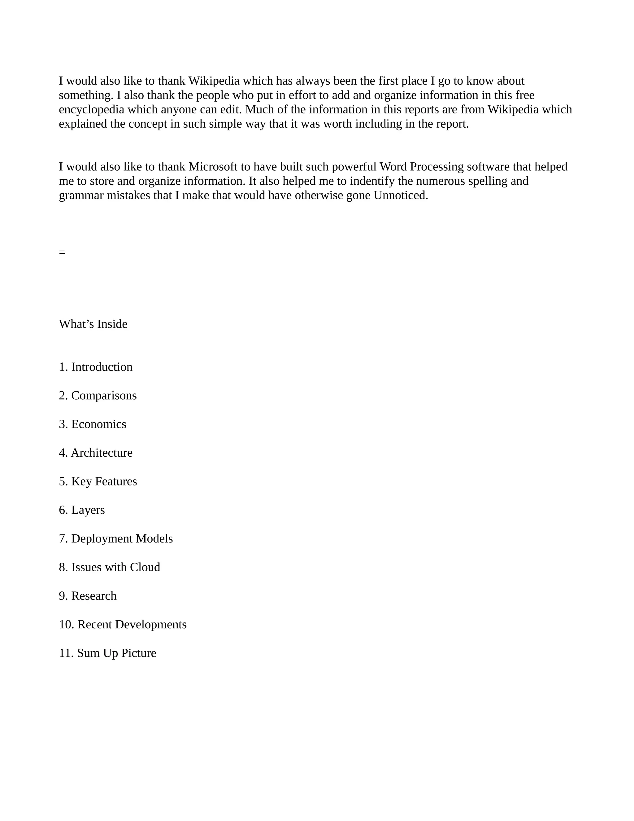 I would also like to thank Wikipedia which has always been the first place I go to know about
something. I also thank the people who put in effort to add and organize information in this free
encyclopedia which anyone can edit. Much of the information in this reports are from Wikipedia which
explained the concept in such simple way that it was worth including in the report.


I would also like to thank Microsoft to have built such powerful Word Processing software that helped
me to store and organize information. It also helped me to indentify the numerous spelling and
grammar mistakes that I make that would have otherwise gone Unnoticed.



=




What’s Inside


1. Introduction

2. Comparisons

3. Economics

4. Architecture

5. Key Features

6. Layers

7. Deployment Models

8. Issues with Cloud

9. Research

10. Recent Developments

11. Sum Up Picture
 