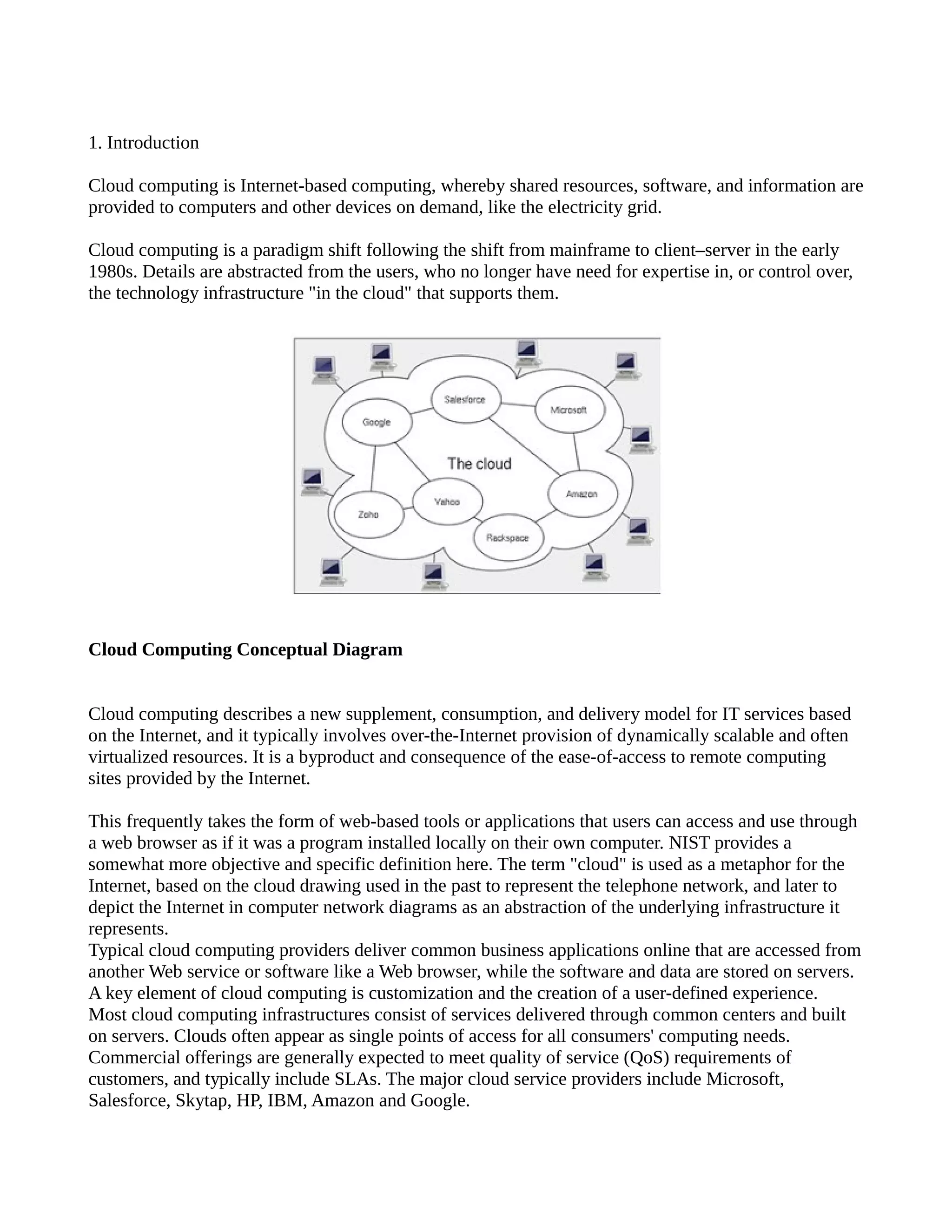 1. Introduction

Cloud computing is Internet-based computing, whereby shared resources, software, and information are
provided to computers and other devices on demand, like the electricity grid.

Cloud computing is a paradigm shift following the shift from mainframe to client–server in the early
1980s. Details are abstracted from the users, who no longer have need for expertise in, or control over,
the technology infrastructure "in the cloud" that supports them.




Cloud Computing Conceptual Diagram


Cloud computing describes a new supplement, consumption, and delivery model for IT services based
on the Internet, and it typically involves over-the-Internet provision of dynamically scalable and often
virtualized resources. It is a byproduct and consequence of the ease-of-access to remote computing
sites provided by the Internet.

This frequently takes the form of web-based tools or applications that users can access and use through
a web browser as if it was a program installed locally on their own computer. NIST provides a
somewhat more objective and specific definition here. The term "cloud" is used as a metaphor for the
Internet, based on the cloud drawing used in the past to represent the telephone network, and later to
depict the Internet in computer network diagrams as an abstraction of the underlying infrastructure it
represents.
Typical cloud computing providers deliver common business applications online that are accessed from
another Web service or software like a Web browser, while the software and data are stored on servers.
A key element of cloud computing is customization and the creation of a user-defined experience.
Most cloud computing infrastructures consist of services delivered through common centers and built
on servers. Clouds often appear as single points of access for all consumers' computing needs.
Commercial offerings are generally expected to meet quality of service (QoS) requirements of
customers, and typically include SLAs. The major cloud service providers include Microsoft,
Salesforce, Skytap, HP, IBM, Amazon and Google.
 