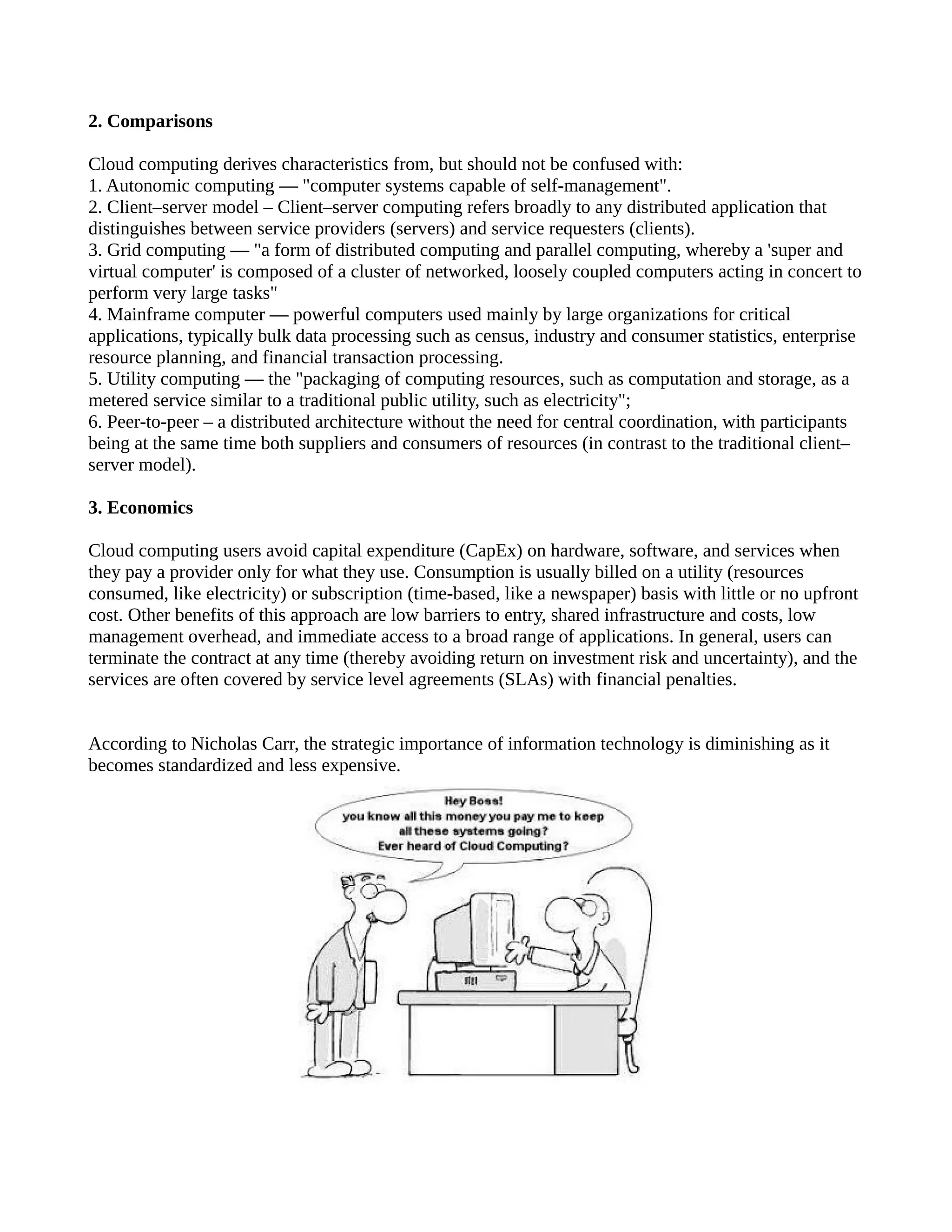 2. Comparisons

Cloud computing derives characteristics from, but should not be confused with:
1. Autonomic computing — "computer systems capable of self-management".
2. Client–server model – Client–server computing refers broadly to any distributed application that
distinguishes between service providers (servers) and service requesters (clients).
3. Grid computing — "a form of distributed computing and parallel computing, whereby a 'super and
virtual computer' is composed of a cluster of networked, loosely coupled computers acting in concert to
perform very large tasks"
4. Mainframe computer — powerful computers used mainly by large organizations for critical
applications, typically bulk data processing such as census, industry and consumer statistics, enterprise
resource planning, and financial transaction processing.
5. Utility computing — the "packaging of computing resources, such as computation and storage, as a
metered service similar to a traditional public utility, such as electricity";
6. Peer-to-peer – a distributed architecture without the need for central coordination, with participants
being at the same time both suppliers and consumers of resources (in contrast to the traditional client–
server model).

3. Economics

Cloud computing users avoid capital expenditure (CapEx) on hardware, software, and services when
they pay a provider only for what they use. Consumption is usually billed on a utility (resources
consumed, like electricity) or subscription (time-based, like a newspaper) basis with little or no upfront
cost. Other benefits of this approach are low barriers to entry, shared infrastructure and costs, low
management overhead, and immediate access to a broad range of applications. In general, users can
terminate the contract at any time (thereby avoiding return on investment risk and uncertainty), and the
services are often covered by service level agreements (SLAs) with financial penalties.


According to Nicholas Carr, the strategic importance of information technology is diminishing as it
becomes standardized and less expensive.
 
