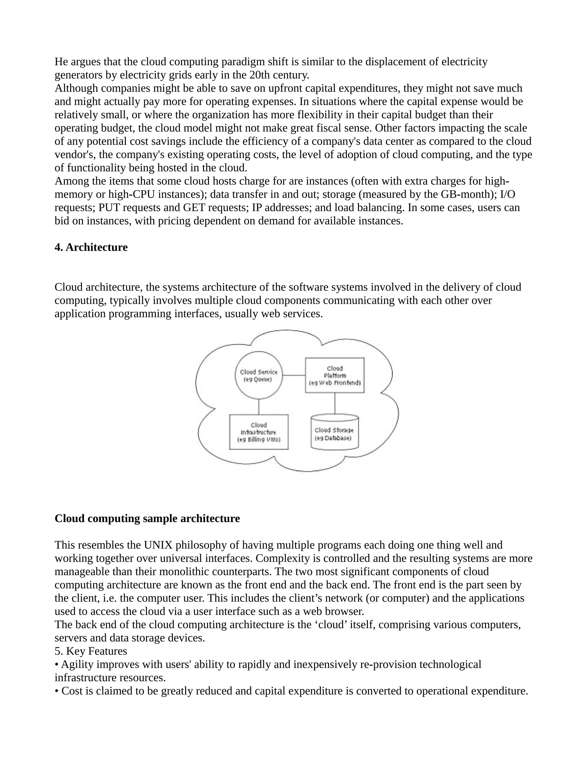 He argues that the cloud computing paradigm shift is similar to the displacement of electricity
generators by electricity grids early in the 20th century.
Although companies might be able to save on upfront capital expenditures, they might not save much
and might actually pay more for operating expenses. In situations where the capital expense would be
relatively small, or where the organization has more flexibility in their capital budget than their
operating budget, the cloud model might not make great fiscal sense. Other factors impacting the scale
of any potential cost savings include the efficiency of a company's data center as compared to the cloud
vendor's, the company's existing operating costs, the level of adoption of cloud computing, and the type
of functionality being hosted in the cloud.
Among the items that some cloud hosts charge for are instances (often with extra charges for high-
memory or high-CPU instances); data transfer in and out; storage (measured by the GB-month); I/O
requests; PUT requests and GET requests; IP addresses; and load balancing. In some cases, users can
bid on instances, with pricing dependent on demand for available instances.

4. Architecture


Cloud architecture, the systems architecture of the software systems involved in the delivery of cloud
computing, typically involves multiple cloud components communicating with each other over
application programming interfaces, usually web services.




Cloud computing sample architecture

This resembles the UNIX philosophy of having multiple programs each doing one thing well and
working together over universal interfaces. Complexity is controlled and the resulting systems are more
manageable than their monolithic counterparts. The two most significant components of cloud
computing architecture are known as the front end and the back end. The front end is the part seen by
the client, i.e. the computer user. This includes the client’s network (or computer) and the applications
used to access the cloud via a user interface such as a web browser.
The back end of the cloud computing architecture is the ‘cloud’ itself, comprising various computers,
servers and data storage devices.
5. Key Features
• Agility improves with users' ability to rapidly and inexpensively re-provision technological
infrastructure resources.
• Cost is claimed to be greatly reduced and capital expenditure is converted to operational expenditure.
 