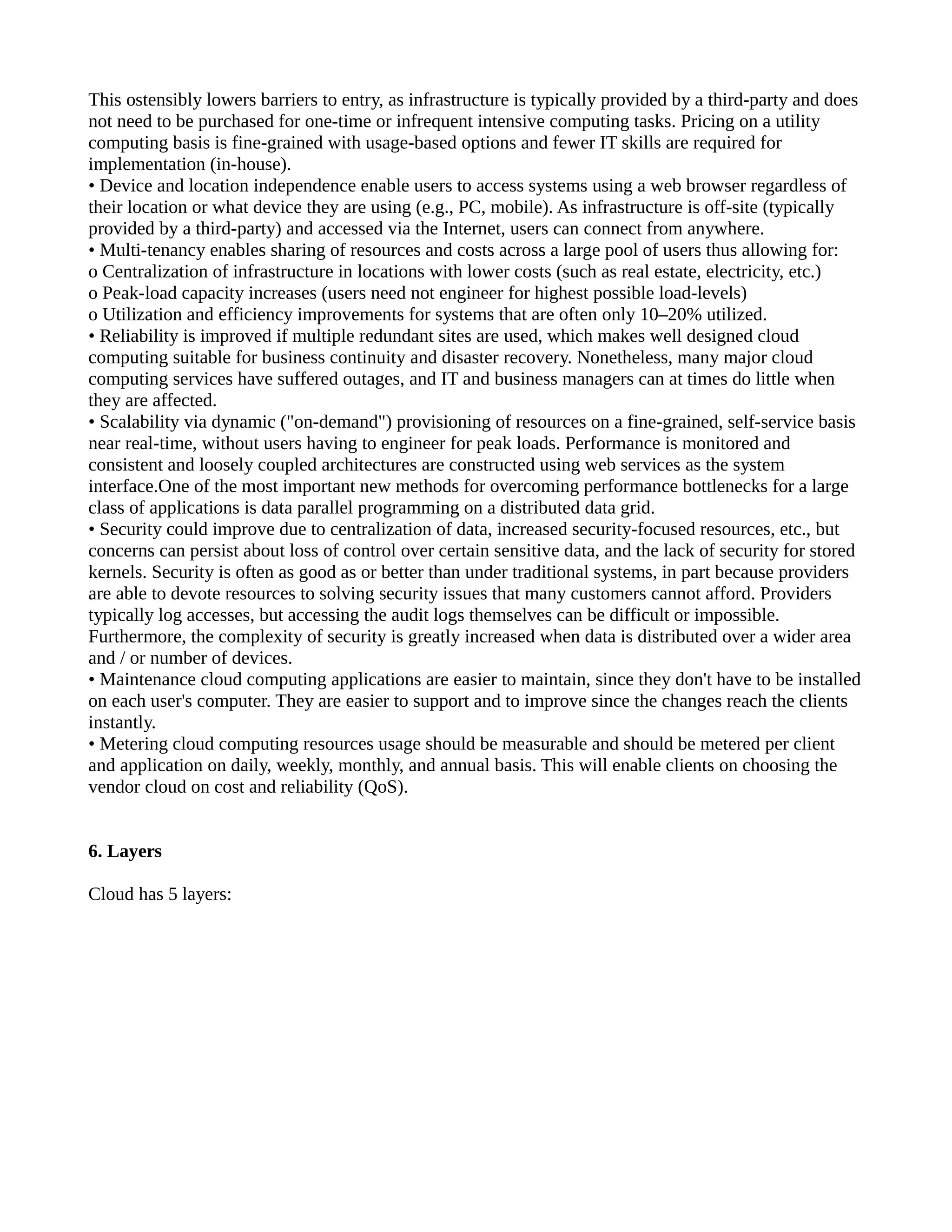 This ostensibly lowers barriers to entry, as infrastructure is typically provided by a third-party and does
not need to be purchased for one-time or infrequent intensive computing tasks. Pricing on a utility
computing basis is fine-grained with usage-based options and fewer IT skills are required for
implementation (in-house).
• Device and location independence enable users to access systems using a web browser regardless of
their location or what device they are using (e.g., PC, mobile). As infrastructure is off-site (typically
provided by a third-party) and accessed via the Internet, users can connect from anywhere.
• Multi-tenancy enables sharing of resources and costs across a large pool of users thus allowing for:
o Centralization of infrastructure in locations with lower costs (such as real estate, electricity, etc.)
o Peak-load capacity increases (users need not engineer for highest possible load-levels)
o Utilization and efficiency improvements for systems that are often only 10–20% utilized.
• Reliability is improved if multiple redundant sites are used, which makes well designed cloud
computing suitable for business continuity and disaster recovery. Nonetheless, many major cloud
computing services have suffered outages, and IT and business managers can at times do little when
they are affected.
• Scalability via dynamic ("on-demand") provisioning of resources on a fine-grained, self-service basis
near real-time, without users having to engineer for peak loads. Performance is monitored and
consistent and loosely coupled architectures are constructed using web services as the system
interface.One of the most important new methods for overcoming performance bottlenecks for a large
class of applications is data parallel programming on a distributed data grid.
• Security could improve due to centralization of data, increased security-focused resources, etc., but
concerns can persist about loss of control over certain sensitive data, and the lack of security for stored
kernels. Security is often as good as or better than under traditional systems, in part because providers
are able to devote resources to solving security issues that many customers cannot afford. Providers
typically log accesses, but accessing the audit logs themselves can be difficult or impossible.
Furthermore, the complexity of security is greatly increased when data is distributed over a wider area
and / or number of devices.
• Maintenance cloud computing applications are easier to maintain, since they don't have to be installed
on each user's computer. They are easier to support and to improve since the changes reach the clients
instantly.
• Metering cloud computing resources usage should be measurable and should be metered per client
and application on daily, weekly, monthly, and annual basis. This will enable clients on choosing the
vendor cloud on cost and reliability (QoS).


6. Layers

Cloud has 5 layers:
 