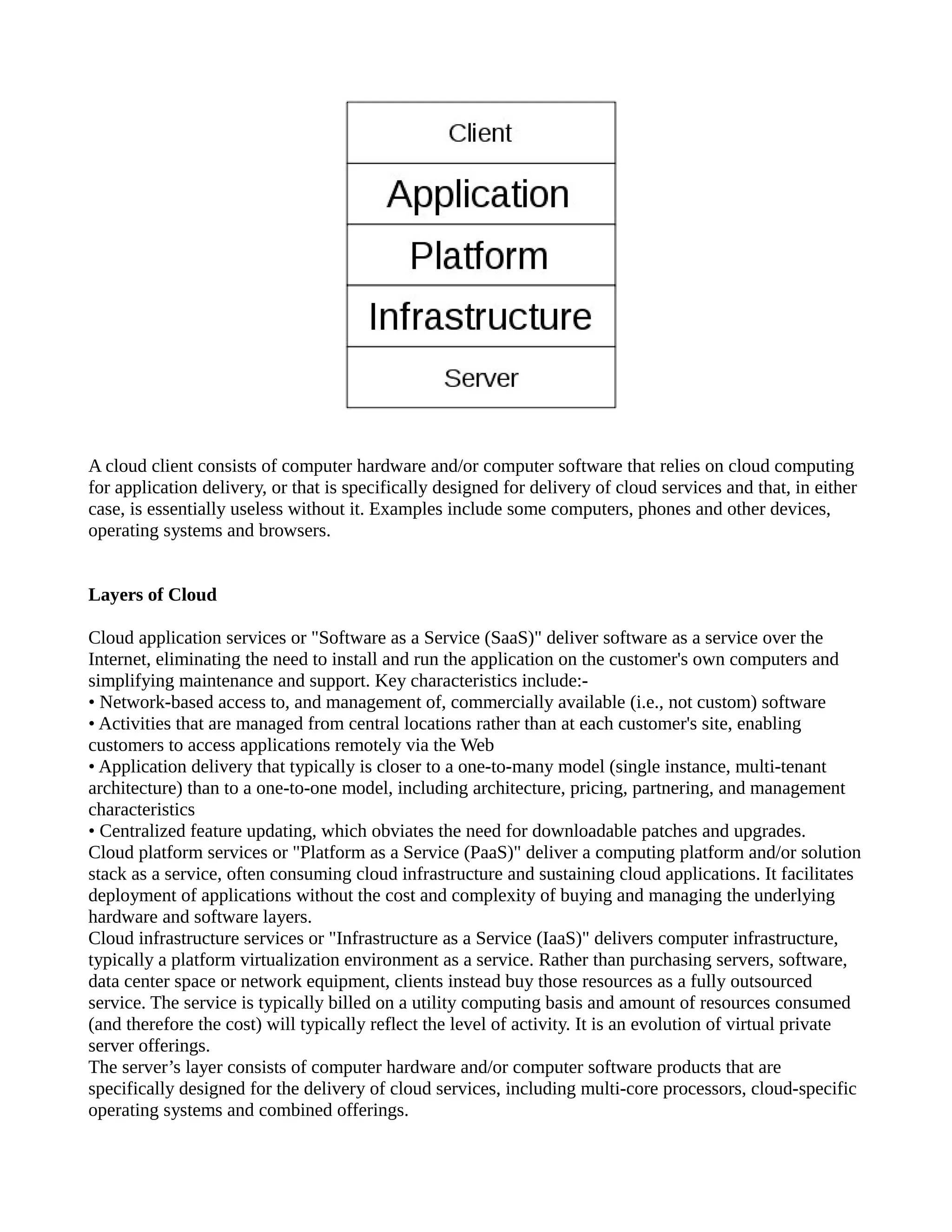 A cloud client consists of computer hardware and/or computer software that relies on cloud computing
for application delivery, or that is specifically designed for delivery of cloud services and that, in either
case, is essentially useless without it. Examples include some computers, phones and other devices,
operating systems and browsers.


Layers of Cloud

Cloud application services or "Software as a Service (SaaS)" deliver software as a service over the
Internet, eliminating the need to install and run the application on the customer's own computers and
simplifying maintenance and support. Key characteristics include:-
• Network-based access to, and management of, commercially available (i.e., not custom) software
• Activities that are managed from central locations rather than at each customer's site, enabling
customers to access applications remotely via the Web
• Application delivery that typically is closer to a one-to-many model (single instance, multi-tenant
architecture) than to a one-to-one model, including architecture, pricing, partnering, and management
characteristics
• Centralized feature updating, which obviates the need for downloadable patches and upgrades.
Cloud platform services or "Platform as a Service (PaaS)" deliver a computing platform and/or solution
stack as a service, often consuming cloud infrastructure and sustaining cloud applications. It facilitates
deployment of applications without the cost and complexity of buying and managing the underlying
hardware and software layers.
Cloud infrastructure services or "Infrastructure as a Service (IaaS)" delivers computer infrastructure,
typically a platform virtualization environment as a service. Rather than purchasing servers, software,
data center space or network equipment, clients instead buy those resources as a fully outsourced
service. The service is typically billed on a utility computing basis and amount of resources consumed
(and therefore the cost) will typically reflect the level of activity. It is an evolution of virtual private
server offerings.
The server’s layer consists of computer hardware and/or computer software products that are
specifically designed for the delivery of cloud services, including multi-core processors, cloud-specific
operating systems and combined offerings.
 