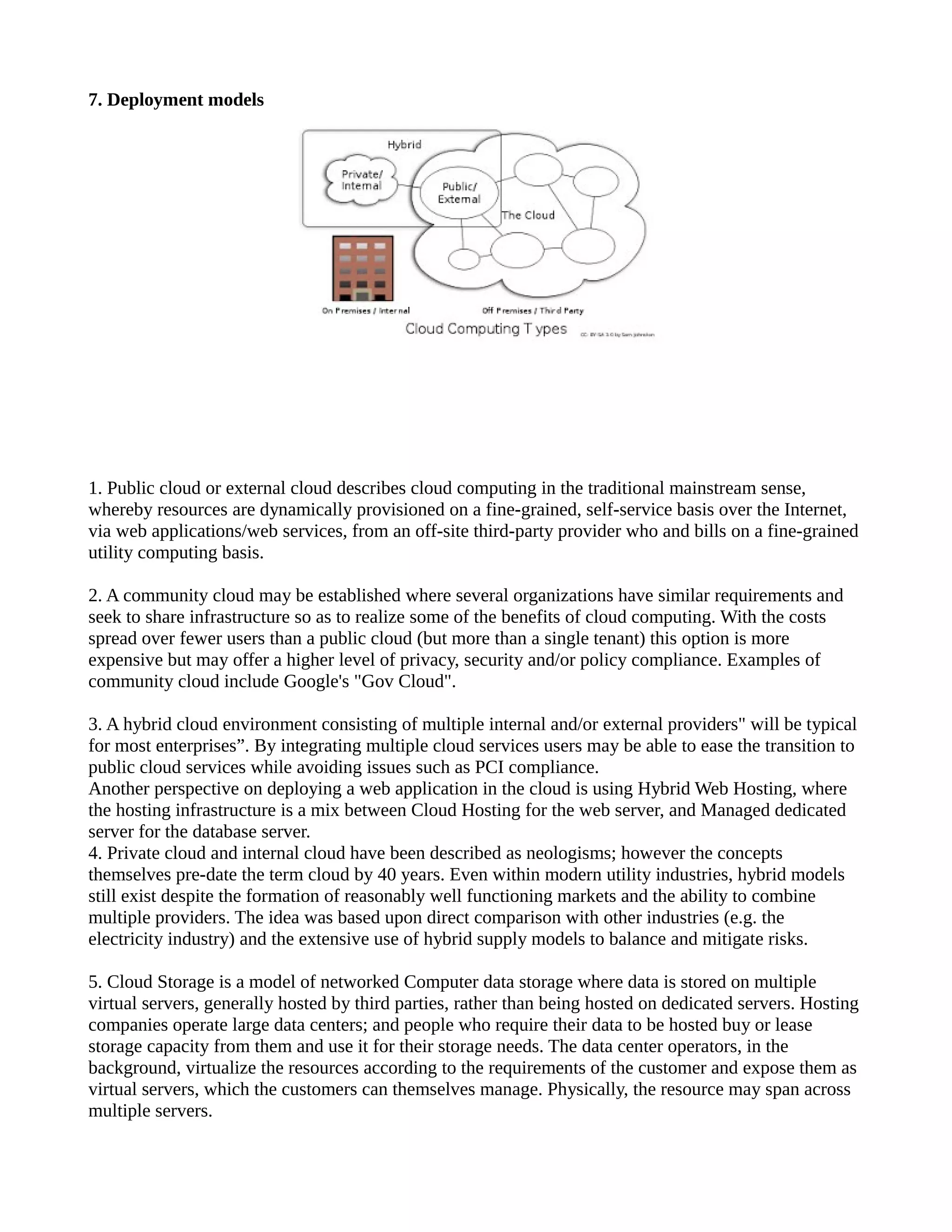 7. Deployment models




1. Public cloud or external cloud describes cloud computing in the traditional mainstream sense,
whereby resources are dynamically provisioned on a fine-grained, self-service basis over the Internet,
via web applications/web services, from an off-site third-party provider who and bills on a fine-grained
utility computing basis.

2. A community cloud may be established where several organizations have similar requirements and
seek to share infrastructure so as to realize some of the benefits of cloud computing. With the costs
spread over fewer users than a public cloud (but more than a single tenant) this option is more
expensive but may offer a higher level of privacy, security and/or policy compliance. Examples of
community cloud include Google's "Gov Cloud".

3. A hybrid cloud environment consisting of multiple internal and/or external providers" will be typical
for most enterprises”. By integrating multiple cloud services users may be able to ease the transition to
public cloud services while avoiding issues such as PCI compliance.
Another perspective on deploying a web application in the cloud is using Hybrid Web Hosting, where
the hosting infrastructure is a mix between Cloud Hosting for the web server, and Managed dedicated
server for the database server.
4. Private cloud and internal cloud have been described as neologisms; however the concepts
themselves pre-date the term cloud by 40 years. Even within modern utility industries, hybrid models
still exist despite the formation of reasonably well functioning markets and the ability to combine
multiple providers. The idea was based upon direct comparison with other industries (e.g. the
electricity industry) and the extensive use of hybrid supply models to balance and mitigate risks.

5. Cloud Storage is a model of networked Computer data storage where data is stored on multiple
virtual servers, generally hosted by third parties, rather than being hosted on dedicated servers. Hosting
companies operate large data centers; and people who require their data to be hosted buy or lease
storage capacity from them and use it for their storage needs. The data center operators, in the
background, virtualize the resources according to the requirements of the customer and expose them as
virtual servers, which the customers can themselves manage. Physically, the resource may span across
multiple servers.
 