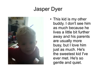 Jasper Dyer
      ●   This kid is my other
          buddy. I don't see him
          as much because he
          lives a little bit further
          away and his parents
          are usually more
          busy, but I love him
          just as much. He's
          the sweetest kid I've
          ever met. He's so
          gentle and quiet.
 