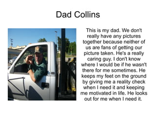 Dad Collins
         This is my dad. We don't
          really have any pictures
       together because neither of
         us are fans of getting our
        picture taken. He's a really
          caring guy. I don't know
      where I would be if he wasn't
      there for me sometimes. He
      keeps my feet on the ground
      by giving me a reality check
       when I need it and keeping
      me motivated in life. He looks
        out for me when I need it.
 