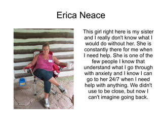 Erica Neace
     This girl right here is my sister
     and I really don't know what I
      would do without her. She is
     constantly there for me when
     I need help. She is one of the
         few people I know that
     understand what I go through
     with anxiety and I know I can
       go to her 24/7 when I need
      help with anything. We didn't
        use to be close, but now I
        can't imagine going back.
 