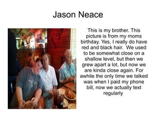 Jason Neace
          This is my brother. This
         picture is from my moms
     birthday. Yes, I really do have
      red and black hair. We used
       to be somewhat close on a
        shallow level, but then we
      grew apart a lot, but now we
        are kinda close again. For
     awhile the only time we talked
       was when I paid my phone
         bill, now we actually text
                  regularly
 