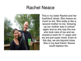 Rachel Neace
      This is my sister Rachel and her
      boyfriend Jesse. She means so
      much to me. She really is like a
      second mother to me. Growing
        up our mother was in school
       again and so she was the one
        who took care of me and we
      shared a room for 11 years and
      we are just super close. Even to
       this day, we are beyond close.
        She is my best friend. Noone
              could replace her.
 