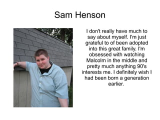 Sam Henson
        I don't really have much to
         say about myself. I'm just
       grateful to of been adopted
          into this great family. I'm
          obsessed with watching
        Malcolm in the middle and
        pretty much anything 90's
     interests me. I definitely wish I
       had been born a generation
                    earlier.
 