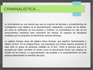 CRIMINALISTICA ...


La criminalística es una ciencia que usa un conjunto de técnicas y procedimientos de
investigación cuyo objetivo es el descubrimiento, explicación y prueba de los delitos,
así como la verificación de sus autores y víctimas. La criminalística se vale de los
conocimientos científicos para reconstruir los hechos. El conjunto de disciplinas
auxiliares que la componen se denominan ciencias forenses .

La palabra forense viene del adjetivo latino forensis, que significa "perteneciente o
relativo al foro". En la Antigua Roma, una imputación por crimen suponía presentar el
caso ante un grupo de personas notables en el foro. Tanto la persona que se la
acusaba por haber cometido el crimen como el denunciante tenían que explicar su
versión de los hechos. La argumentación, las pruebas y el comportamiento de cada
persona determinaba el veredicto del caso.
 