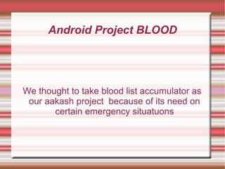Android Project BLOOD
We thought to take blood list accumulator as
our aakash project because of its need on
certain emergency situatuons
 