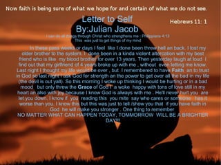Letter to Self
By:Julian Jacob
I can do all things through Christ who strengthens me : Philippians 4:13
This was just to get things of my mind
In these pass weeks or days I feel like I done been threw hell an back. I lost my
older brother to the system. I done been in a kinda violent altercation with my best
friend who is like my blood brother for over 13 years. Then yesterday laugh at loud I
find out that my girlfriend of 4 years broke up with me , without even letting me know.
Last night I thought my life would be over , but I remembered to have Faith an to trust
in God so last night I ask God for strength an the power to get over all the bad in my life
(the devil is out yall). So this morning I woke up thinking I would be hurting or in a bad
mood but only threw the Grace of God I a woke happy with tons of love still in my
heart an also with joy because I know God is always with me . He'll never hurt you are
let you down. I know if you reading this you mite say who cares or someone has it
worse than you. I know this but this was just to tell /show you that if you have faith in
God he will make you stronger . One thing to remember
NO MATTER WHAT CAN HAPPEN TODAY, TOMMORROW WILL BE A BRIGHTER
DAY!!!
 