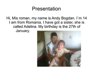 Presentation
Hi, Mis roman, my name is Andy Bogdan. I`m 14
I am from Romania. I have got a sister, she is
called Adelina. My birthday is the 27th of
January.
 