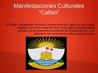 Manifestaciones Culturales
“Callao”
El Callao, oficialmente Provincia Constitucional del Callao, es una ciudad
situada en el centro-oeste del Perú, en la costa central del litoral
peruano, en la zona central occidental de América del Sur, a 14
kilómetros del centro de la ciudad capital de Lima.
 