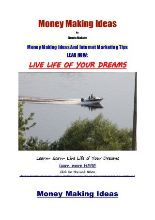 Money Making Ideas
By
Renata Rimkute
Money Making Ideas And Internet Marketing Tips
LEAR HOW:
LIVE LIFE OF YOUR DREAMS
Learn- Earn- Live Life of Your Dreams
learn more HERE
Click On The Link Below
http://www.empowernetwork.com/online-marketing-123/blog/money-making-ideas-and-internet-marketing-tips/?id=online-marketing-123
Money Making Ideas
 