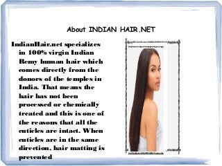 About INDIAN HAIR.NET
IndianHair.net specializes
in 100% virgin Indian
Remy human hair which
comes directly from the
donors of the temples in
India. That means the
hair has not been
processed or chemically
treated and this is one of
the reasons that all the
cuticles are intact. When
cuticles are in the same
direction, hair matting is
prevented
 