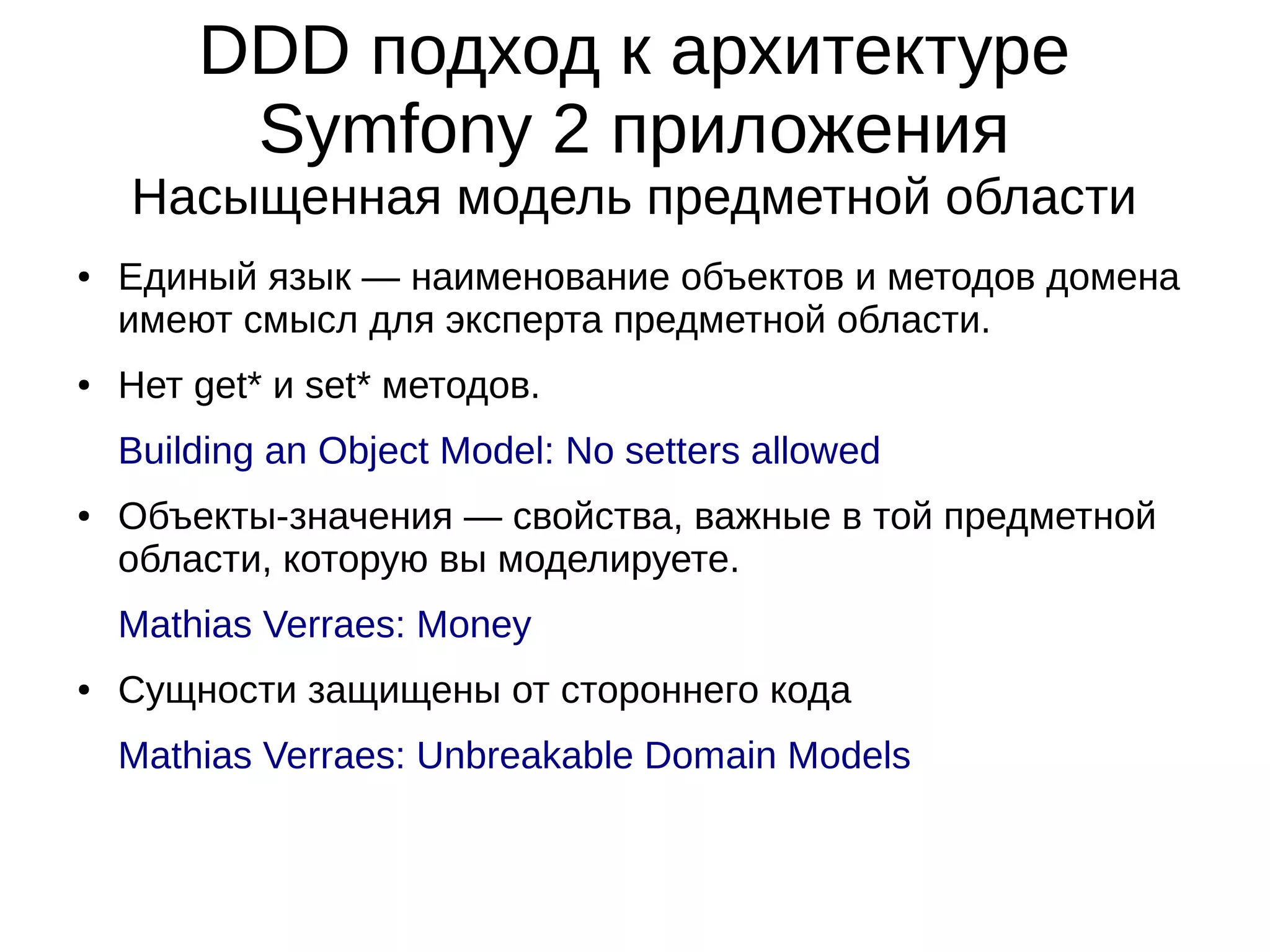 DDD подход к архитектуре
Symfony 2 приложения
Насыщенная модель предметной области
●

●

Единый язык — наименование объектов и методов домена
имеют смысл для эксперта предметной области.
Нет get* и set* методов.
Building an Object Model: No setters allowed

●

Объекты-значения — свойства, важные в той предметной
области, которую вы моделируете.
Mathias Verraes: Money

●

Сущности защищены от стороннего кода
Mathias Verraes: Unbreakable Domain Models

 