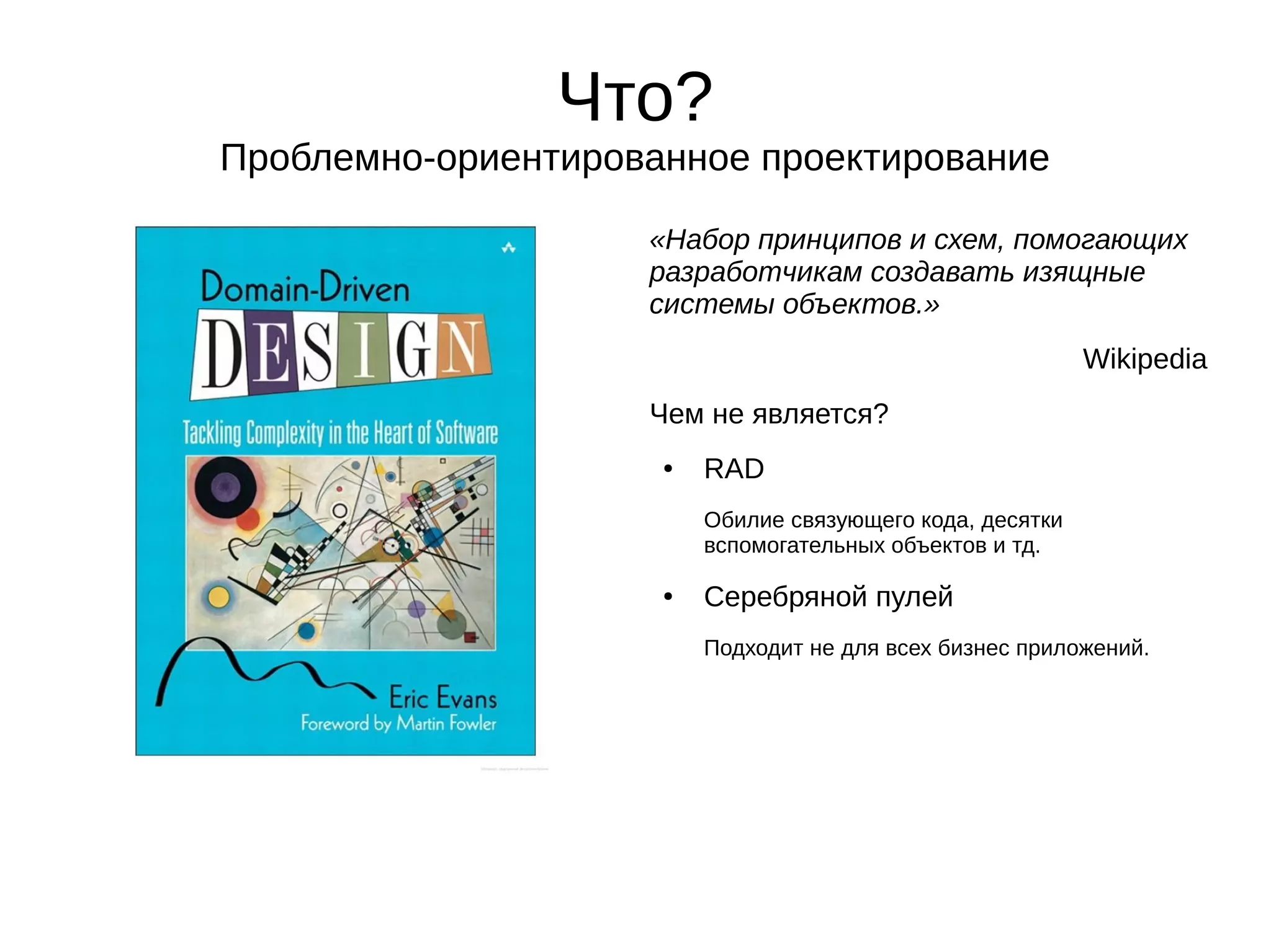 Что?
Проблемно-ориентированное проектирование
«Набор принципов и схем, помогающих
разработчикам создавать изящные
системы объектов.»
Wikipedia
Чем не является?
●

RAD
Обилие связующего кода, десятки
вспомогательных объектов и тд.

●

Серебряной пулей
Подходит не для всех бизнес приложений.

 