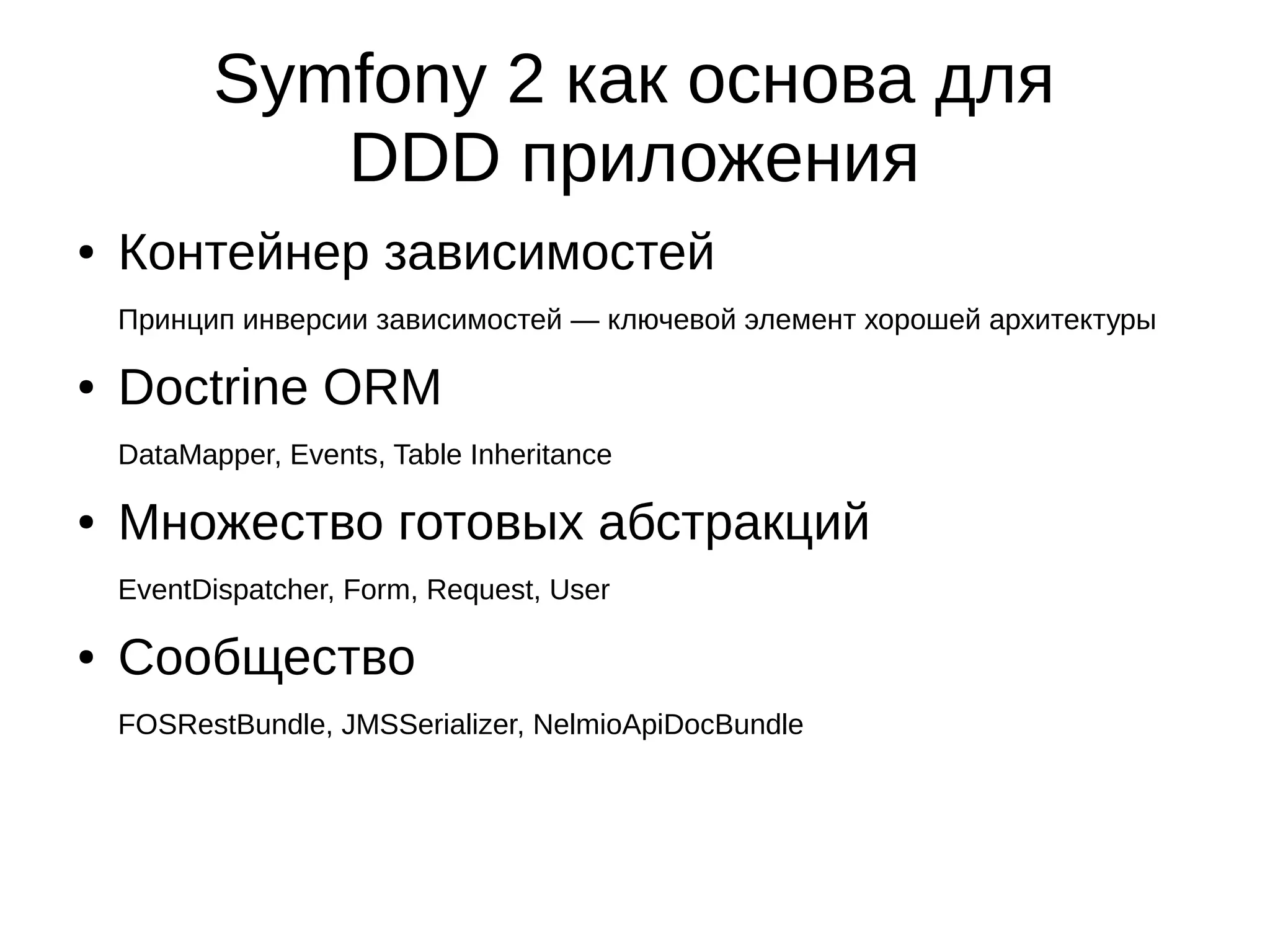 Symfony 2 как основа для
DDD приложения
●

Контейнер зависимостей
Принцип инверсии зависимостей — ключевой элемент хорошей архитектуры

●

Doctrine ORM
DataMapper, Events, Table Inheritance

●

Множество готовых абстракций
EventDispatcher, Form, Request, User

●

Сообщество
FOSRestBundle, JMSSerializer, NelmioApiDocBundle

 