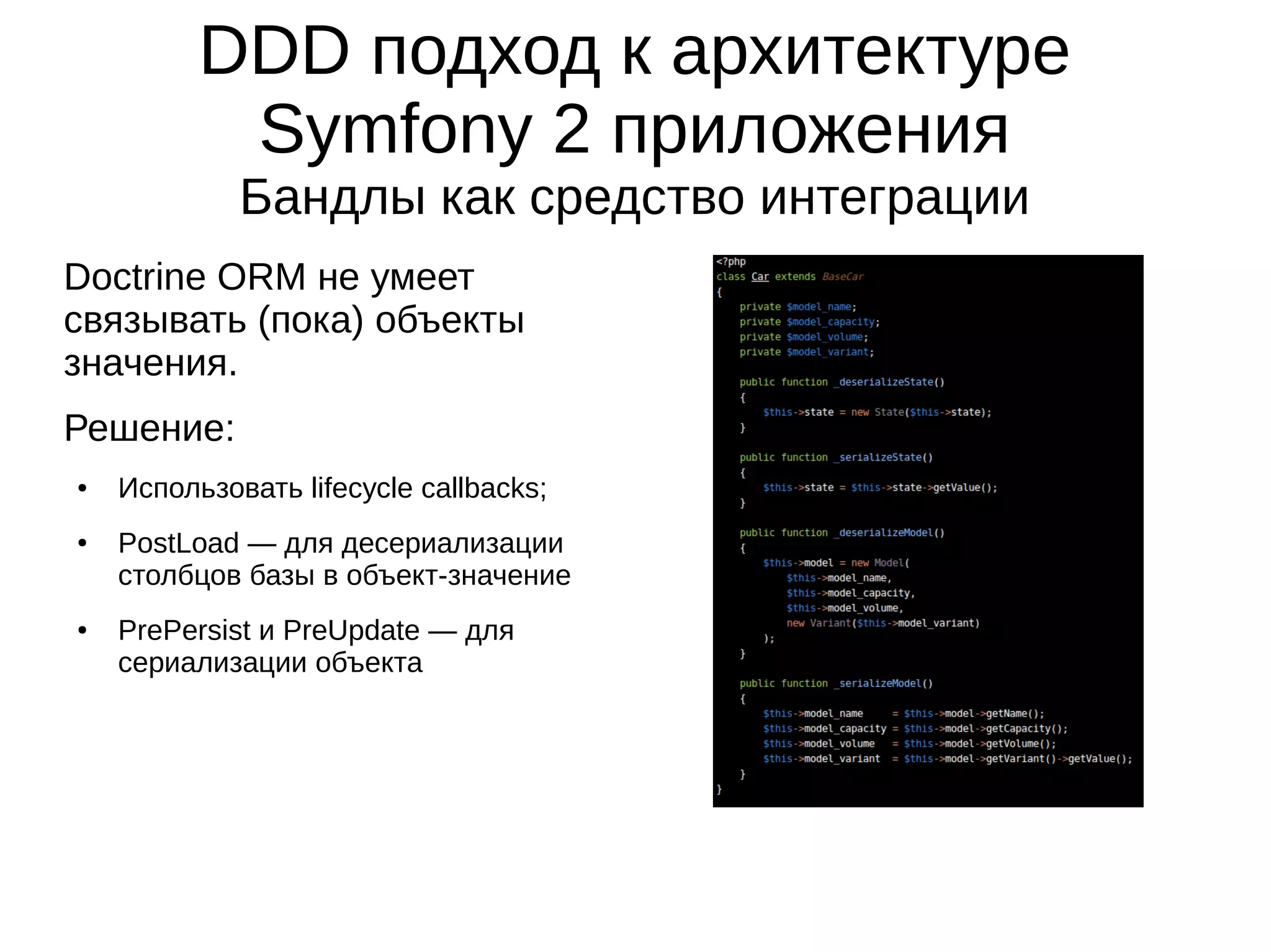 DDD подход к архитектуре
Symfony 2 приложения
Бандлы как средство интеграции
Doctrine ORM не умеет
связывать (пока) объекты
значения.
Решение:
●

●

●

Использовать lifecycle callbacks;
PostLoad — для десериализации
столбцов базы в объект-значение
PrePersist и PreUpdate — для
сериализации объекта

 