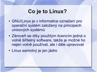 Co je to Linux?
●

●

●

GNU/Linux je v informatice označení pro
operační systém založený na principech
unixových systémů
Zároveň se díky použitým licencím jedná o
volně šiřitelný software, takže je možné ho
nejen volně používat, ale i dále upravovat
Linux samotný je jen jádro

 