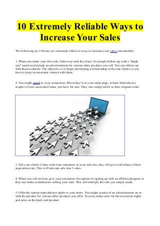 10 Extremely Reliable Ways to
Increase Your Sales
The following are 10 basic yet extremely effective ways to increase your sales considerably:.
1. When you make your first sale, follow-up with the client. You might follow-up with a "thank
you" email and include an advertisement for various other products you sell. You can follow-up
with them routinely. The objective is to begin developing a relationship with your clients so you
have to keep in consistent contact with them.
2. You might upsell to your consumers. When they're at your order page, inform them about a
couple of extra associated items you have for sale. They can simply add it to their original order.

3. Tell your clients if they refer four customers to your web site, they will get a full rebate of their
acquisition rate. This will turn one sale into 3 sales.
4. When you sell an item, give your consumers the option of signing up with an affiliate program so
they can make commissions selling your item. This will multiply the sale you simply made.
5. Offer the reprint/reproduction rights to your items. You might consist of an advertisement on or
with the product for various other products you offer. You can make sales for the recreation rights
and sales on the back end product.

 