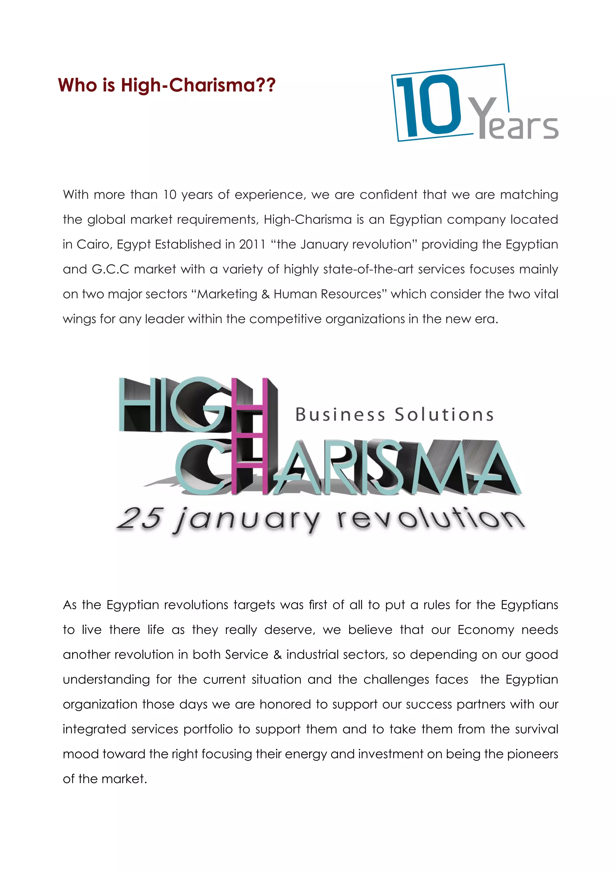 Who is High-Charisma??




With more than 10 years of experience, we are confident that we are matching

the global market requirements, High-Charisma is an Egyptian company located

in Cairo, Egypt Established in 2011 “the January revolution” providing the Egyptian

and G.C.C market with a variety of highly state-of-the-art services focuses mainly

on two major sectors “Marketing & Human Resources” which consider the two vital

wings for any leader within the competitive organizations in the new era.




As the Egyptian revolutions targets was first of all to put a rules for the Egyptians

to live there life as they really deserve, we believe that our Economy needs

another revolution in both Service & industrial sectors, so depending on our good

understanding for the current situation and the challenges faces the Egyptian

organization those days we are honored to support our success partners with our
integrated services portfolio to support them and to take them from the survival

mood toward the right focusing their energy and investment on being the pioneers

of the market.
 