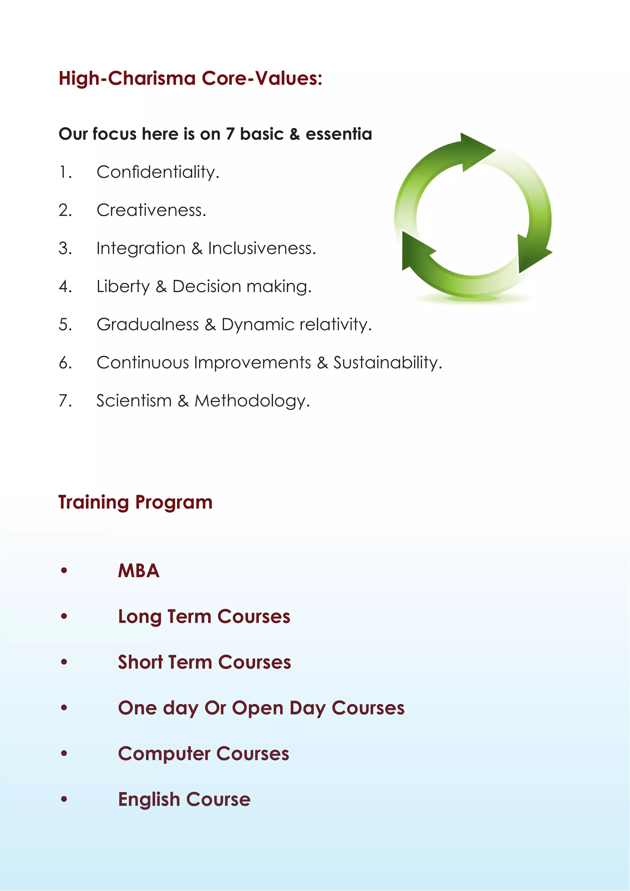 High-Charisma Core-Values:

Our focus here is on 7 basic & essential values:

1.	   Confidentiality.

2.	Creativeness.

3.	   Integration & Inclusiveness.

4.	   Liberty & Decision making.

5.	   Gradualness & Dynamic relativity.

6.	   Continuous Improvements & Sustainability.

7.	   Scientism & Methodology.




Training Program


•       MBA

•       Long Term Courses

•       Short Term Courses

•       One day Or Open Day Courses

•       Computer Courses

•       English Course
 