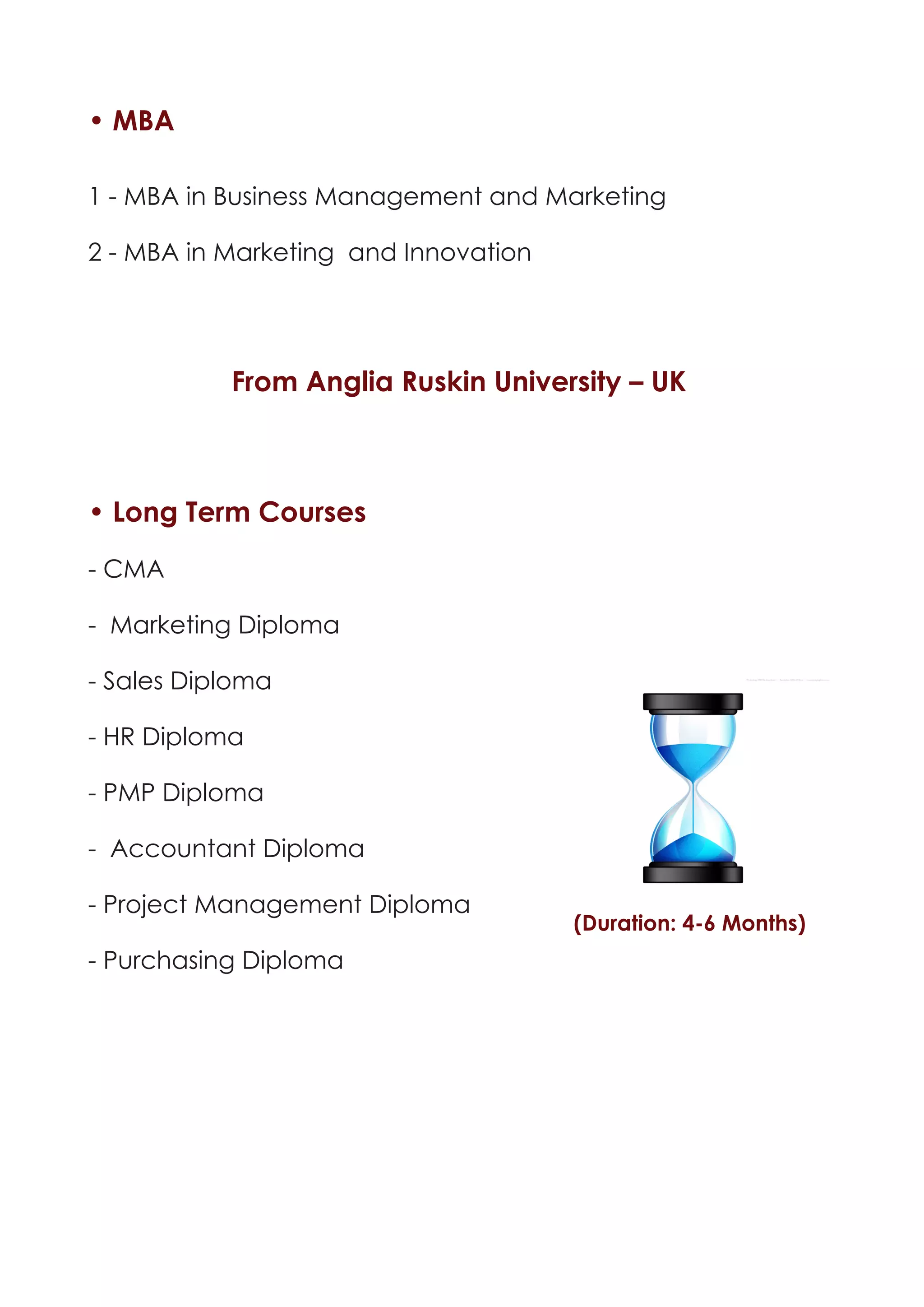 • MBA

1 - MBA in Business Management and Marketing

2 - MBA in Marketing and Innovation




           From Anglia Ruskin University – UK



• Long Term Courses

- CMA

- Marketing Diploma

- Sales Diploma

- HR Diploma

- PMP Diploma

- Accountant Diploma

- Project Management Diploma
                                      (Duration: 4-6 Months)
- Purchasing Diploma
 