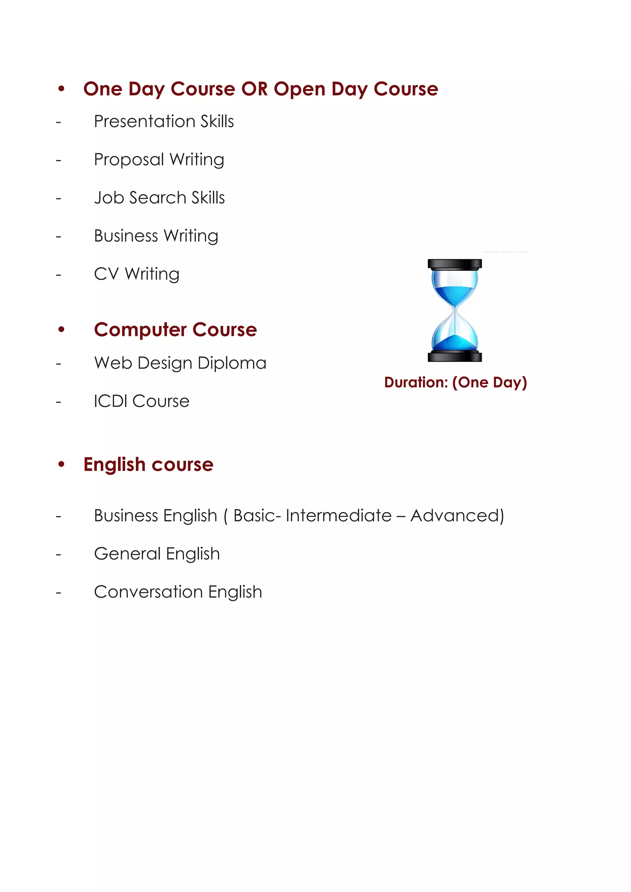 • One Day Course OR Open Day Course
-	   Presentation Skills

-	   Proposal Writing

-	   Job Search Skills

-	   Business Writing

-	   CV Writing


•	   Computer Course
-	   Web Design Diploma
                                        Duration: (One Day)
-	   ICDl Course


• English course

-	   Business English ( Basic- Intermediate – Advanced)

-	   General English

-	   Conversation English
 