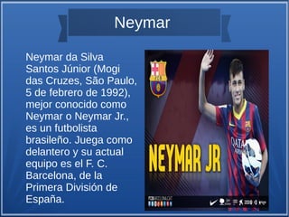 Neymar
Neymar da Silva
Santos Júnior (Mogi
das Cruzes, São Paulo,
5 de febrero de 1992),
mejor conocido como
Neymar o Neymar Jr.,
es un futbolista
brasileño. Juega como
delantero y su actual
equipo es el F. C.
Barcelona, de la
Primera División de
España.

 
